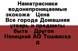 Наматрасники водонепроницаемые экокожа › Цена ­ 1 602 - Все города Домашняя утварь и предметы быта » Другое   . Ненецкий АО,Тошвиска д.